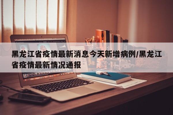黑龙江省疫情最新消息今天新增病例/黑龙江省疫情最新情况通报