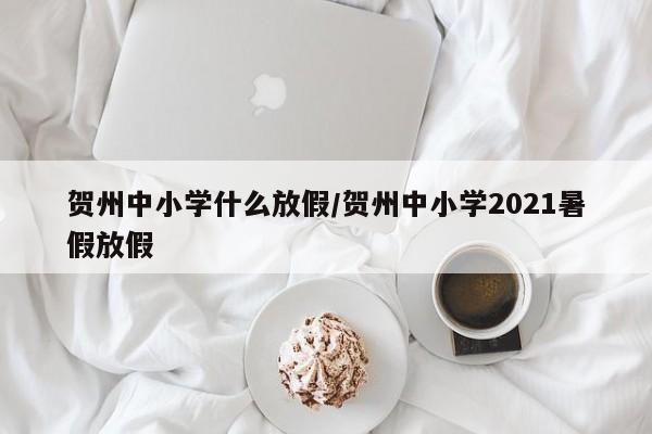 贺州中小学什么放假/贺州中小学2021暑假放假