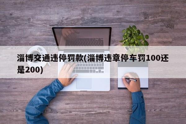 淄博交通违停罚款(淄博违章停车罚100还是200)
