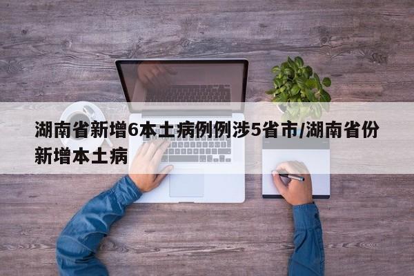 湖南省新增6本土病例例涉5省市/湖南省份新增本土病