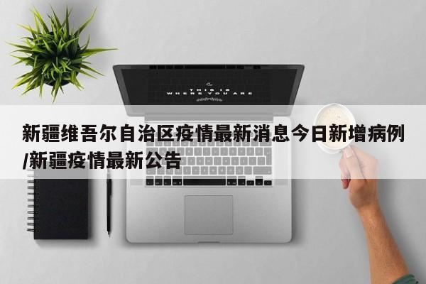 新疆维吾尔自治区疫情最新消息今日新增病例/新疆疫情最新公告