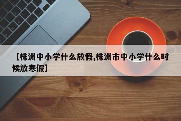 【株洲中小学什么放假,株洲市中小学什么时候放寒假】