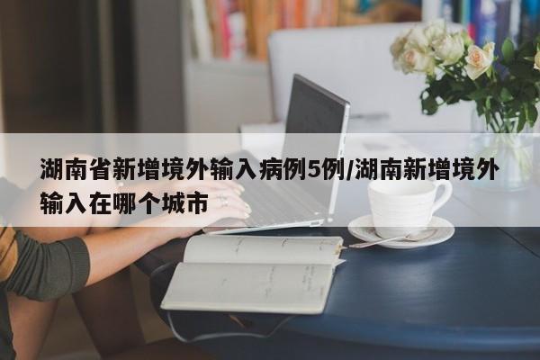 湖南省新增境外输入病例5例/湖南新增境外输入在哪个城市
