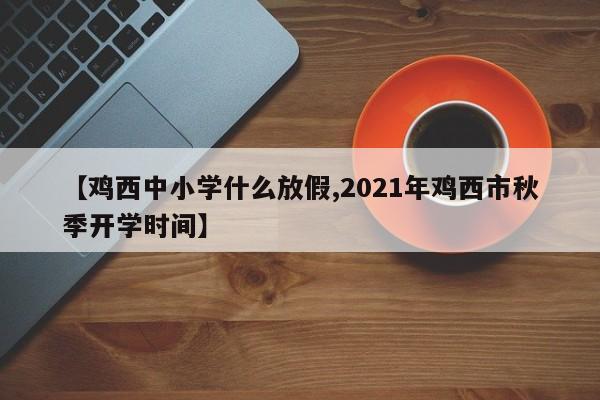 【鸡西中小学什么放假,2021年鸡西市秋季开学时间】
